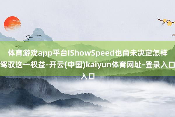 体育游戏app平台IShowSpeed也尚未决定怎样驾驭这一权益-开云(中国)kaiyun体育网址-登录入口