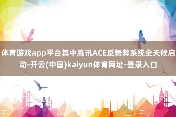 体育游戏app平台其中腾讯ACE反舞弊系统全天候启动-开云(中国)kaiyun体育网址-登录入口