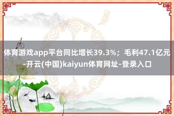 体育游戏app平台同比增长39.3%；毛利47.1亿元-开云(中国)kaiyun体育网址-登录入口
