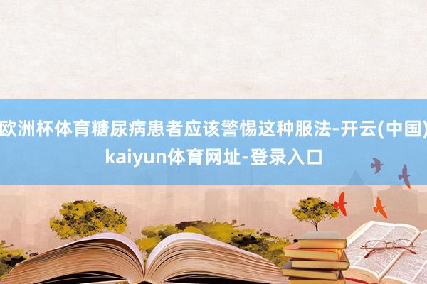 欧洲杯体育糖尿病患者应该警惕这种服法-开云(中国)kaiyun体育网址-登录入口
