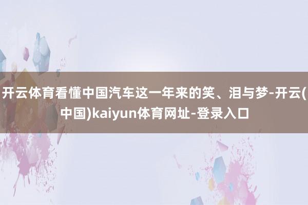 开云体育看懂中国汽车这一年来的笑、泪与梦-开云(中国)kaiyun体育网址-登录入口