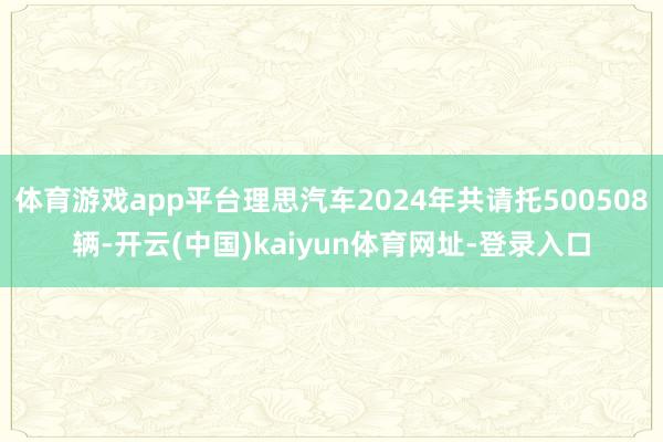 体育游戏app平台理思汽车2024年共请托500508辆-开云(中国)kaiyun体育网址-登录入口