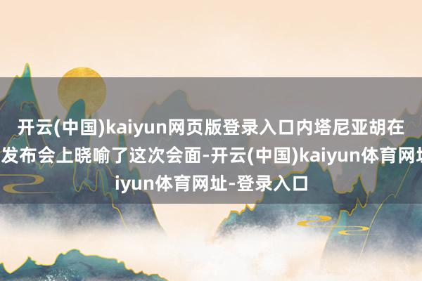 开云(中国)kaiyun网页版登录入口内塔尼亚胡在本日的新闻发布会上晓喻了这次会面-开云(中国)kaiyun体育网址-登录入口