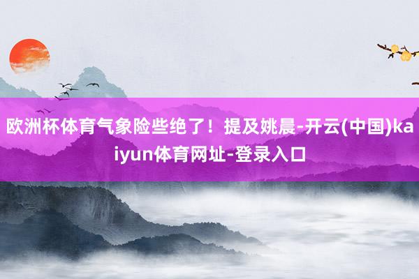 欧洲杯体育气象险些绝了！提及姚晨-开云(中国)kaiyun体育网址-登录入口