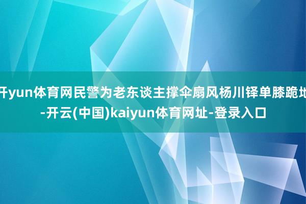 开yun体育网民警为老东谈主撑伞扇风杨川铎单膝跪地-开云(中国)kaiyun体育网址-登录入口