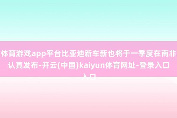 体育游戏app平台比亚迪新车新也将于一季度在南非认真发布-开云(中国)kaiyun体育网址-登录入口