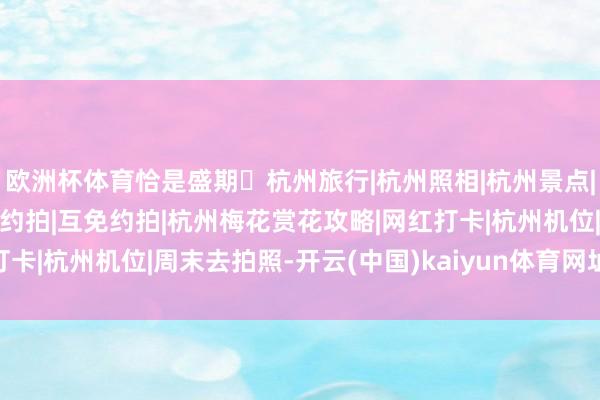 欧洲杯体育恰是盛期 杭州旅行|杭州照相|杭州景点|杭州春天杭州赏花|互勉约拍|互免约拍|杭州梅花赏花攻略|网红打卡|杭州机位|周末去拍照-开云(中国)kaiyun体育网址-登录入口