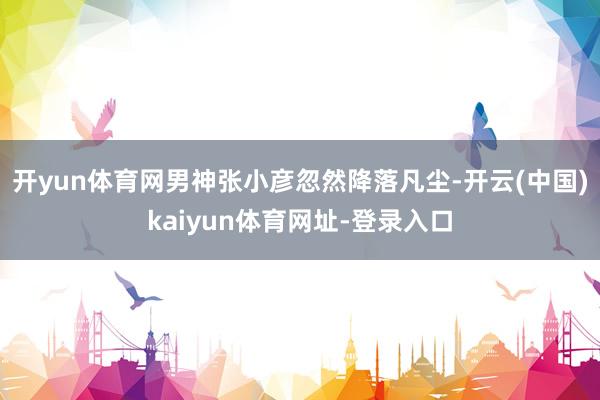 开yun体育网男神张小彦忽然降落凡尘-开云(中国)kaiyun体育网址-登录入口