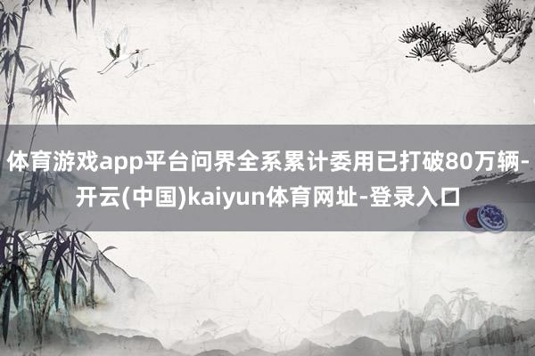 体育游戏app平台问界全系累计委用已打破80万辆-开云(中国)kaiyun体育网址-登录入口