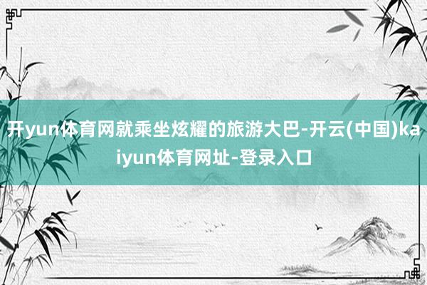 开yun体育网就乘坐炫耀的旅游大巴-开云(中国)kaiyun体育网址-登录入口