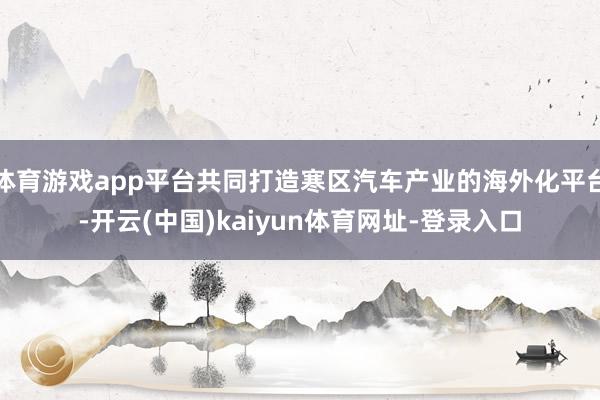 体育游戏app平台共同打造寒区汽车产业的海外化平台-开云(中国)kaiyun体育网址-登录入口