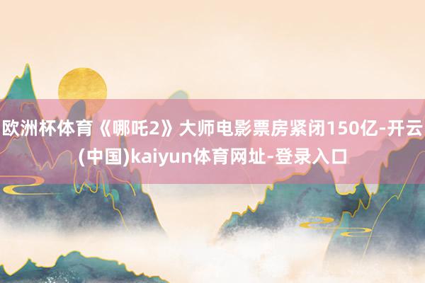 欧洲杯体育《哪吒2》大师电影票房紧闭150亿-开云(中国)kaiyun体育网址-登录入口