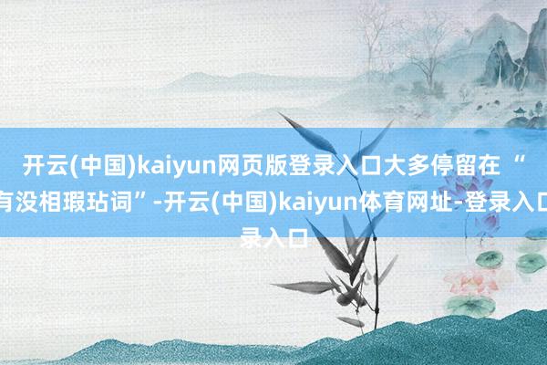开云(中国)kaiyun网页版登录入口大多停留在 “有没相瑕玷词”-开云(中国)kaiyun体育网址-登录入口