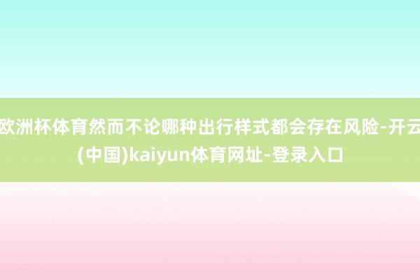 欧洲杯体育然而不论哪种出行样式都会存在风险-开云(中国)kaiyun体育网址-登录入口