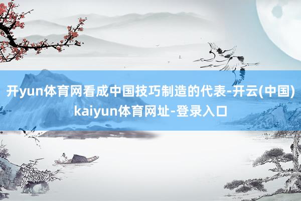 开yun体育网看成中国技巧制造的代表-开云(中国)kaiyun体育网址-登录入口