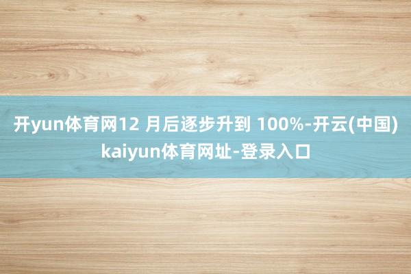 开yun体育网12 月后逐步升到 100%-开云(中国)kaiyun体育网址-登录入口