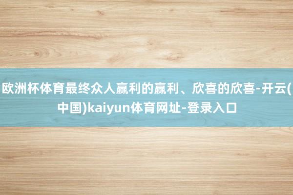 欧洲杯体育最终众人赢利的赢利、欣喜的欣喜-开云(中国)kaiyun体育网址-登录入口