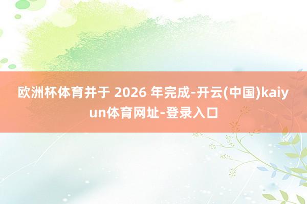 欧洲杯体育并于 2026 年完成-开云(中国)kaiyun体育网址-登录入口