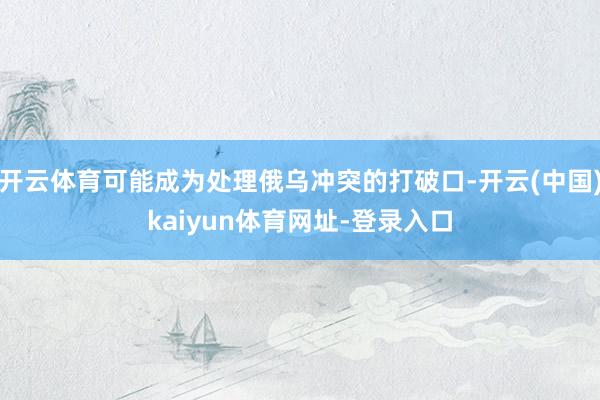 开云体育可能成为处理俄乌冲突的打破口-开云(中国)kaiyun体育网址-登录入口