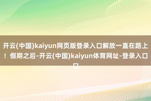 开云(中国)kaiyun网页版登录入口解放一直在路上！假期之后-开云(中国)kaiyun体育网址-登录入口