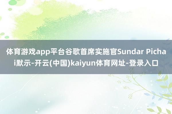 体育游戏app平台谷歌首席实施官Sundar Pichai默示-开云(中国)kaiyun体育网址-登录入口