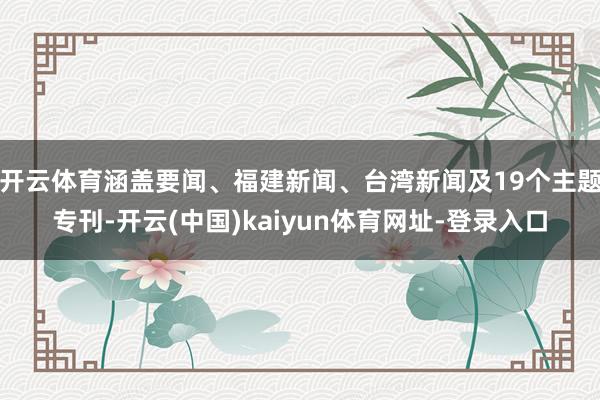 开云体育涵盖要闻、福建新闻、台湾新闻及19个主题专刊-开云(中国)kaiyun体育网址-登录入口
