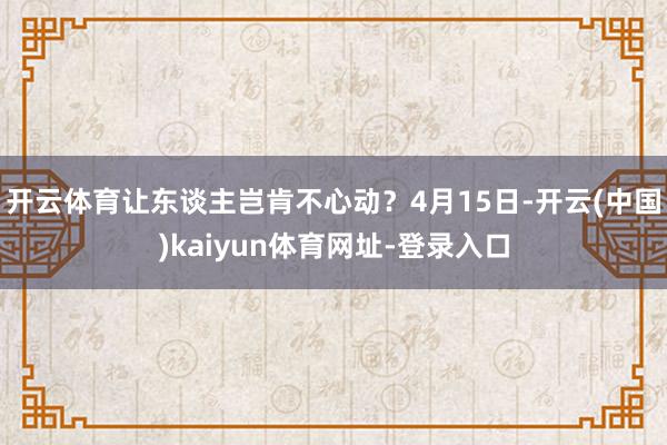 开云体育让东谈主岂肯不心动？　　4月15日-开云(中国)kaiyun体育网址-登录入口