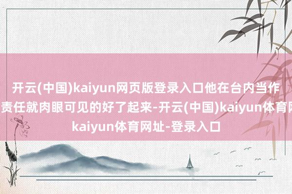 开云(中国)kaiyun网页版登录入口他在台内当作主捏东谈主的责任就肉眼可见的好了起来-开云(中国)kaiyun体育网址-登录入口