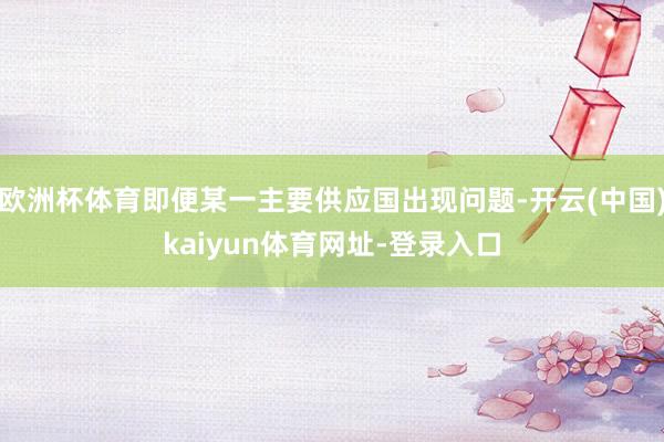 欧洲杯体育即便某一主要供应国出现问题-开云(中国)kaiyun体育网址-登录入口