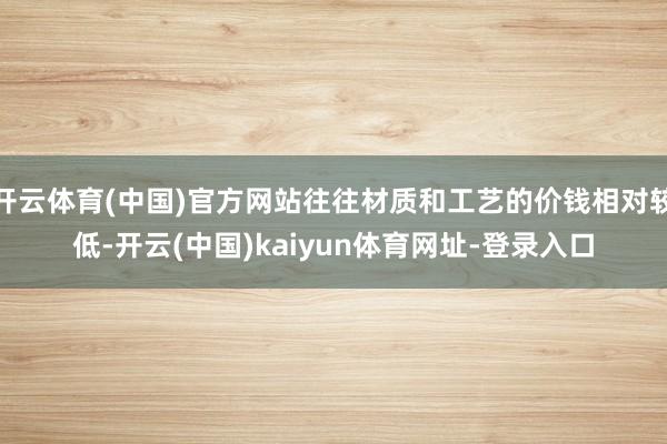 开云体育(中国)官方网站往往材质和工艺的价钱相对较低-开云(中国)kaiyun体育网址-登录入口