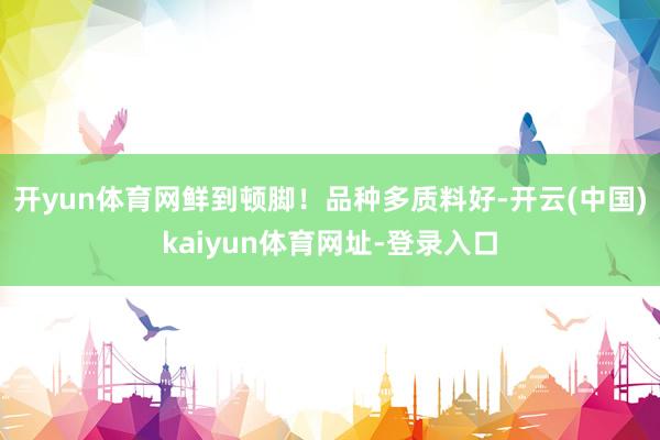 开yun体育网鲜到顿脚！品种多质料好-开云(中国)kaiyun体育网址-登录入口