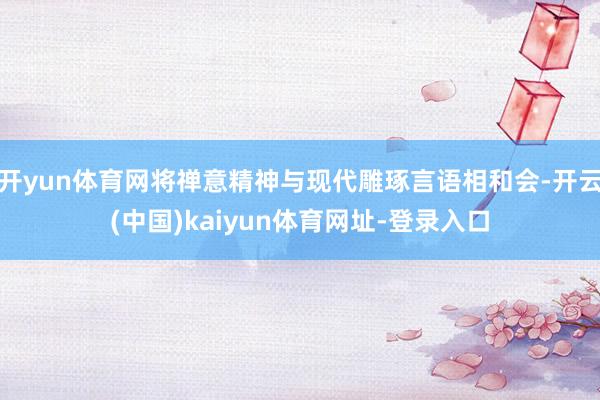 开yun体育网将禅意精神与现代雕琢言语相和会-开云(中国)kaiyun体育网址-登录入口