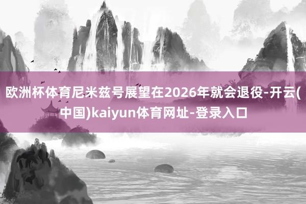 欧洲杯体育尼米兹号展望在2026年就会退役-开云(中国)kaiyun体育网址-登录入口