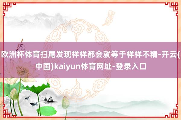 欧洲杯体育扫尾发现样样都会就等于样样不精-开云(中国)kaiyun体育网址-登录入口