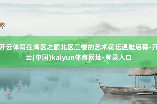 开云体育在湾区之眼北区二楼的艺术花坛温雅启幕-开云(中国)kaiyun体育网址-登录入口