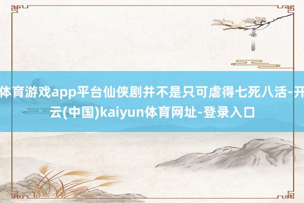 体育游戏app平台仙侠剧并不是只可虐得七死八活-开云(中国)kaiyun体育网址-登录入口