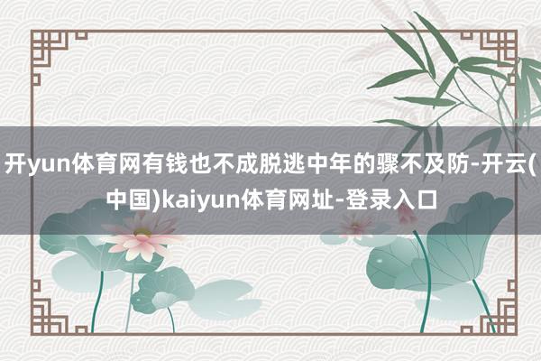 开yun体育网有钱也不成脱逃中年的骤不及防-开云(中国)kaiyun体育网址-登录入口