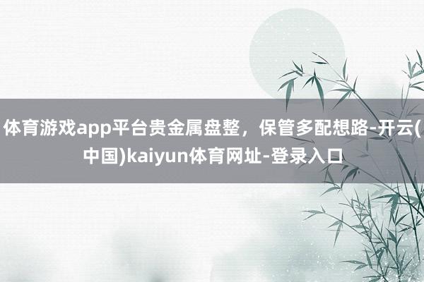 体育游戏app平台贵金属盘整,保管多配想路-开云(中国)kaiyun体育网址-登录入口