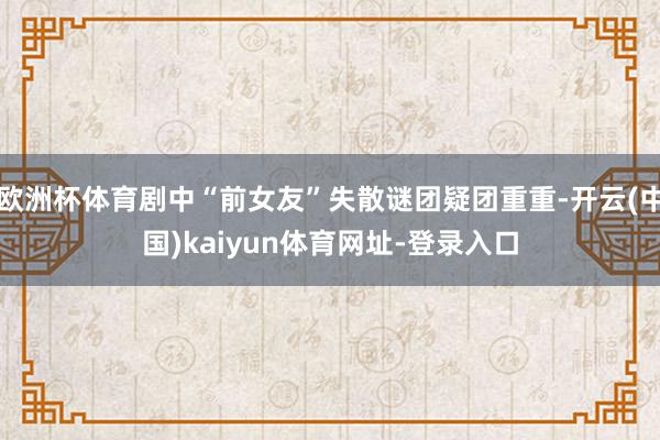 欧洲杯体育剧中“前女友”失散谜团疑团重重-开云(中国)kaiyun体育网址-登录入口
