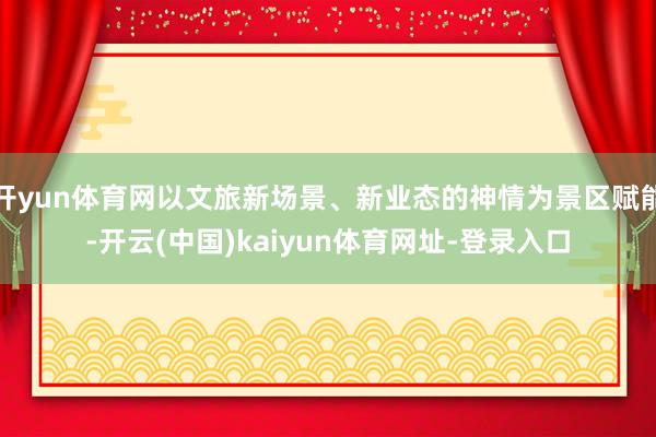 开yun体育网以文旅新场景、新业态的神情为景区赋能-开云(中国)kaiyun体育网址-登录入口