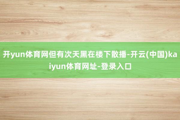 开yun体育网但有次天黑在楼下散播-开云(中国)kaiyun体育网址-登录入口