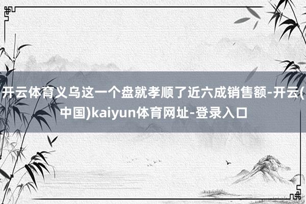 开云体育义乌这一个盘就孝顺了近六成销售额-开云(中国)kaiyun体育网址-登录入口