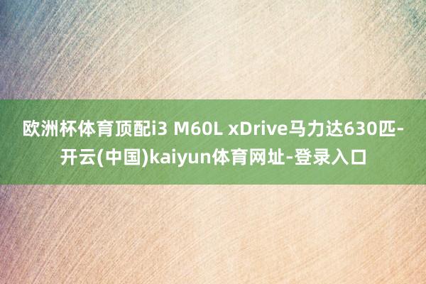 欧洲杯体育顶配i3 M60L xDrive马力达630匹-开云(中国)kaiyun体育网址-登录入口
