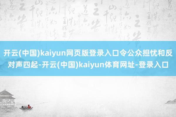 开云(中国)kaiyun网页版登录入口令公众担忧和反对声四起-开云(中国)kaiyun体育网址-登录入口