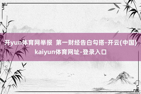 开yun体育网举报 第一财经告白勾搭-开云(中国)kaiyun体育网址-登录入口