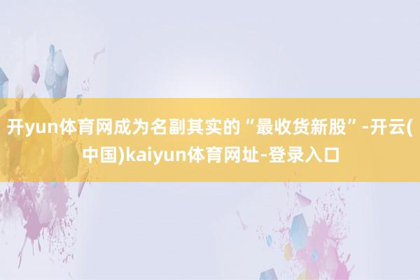 开yun体育网成为名副其实的“最收货新股”-开云(中国)kaiyun体育网址-登录入口