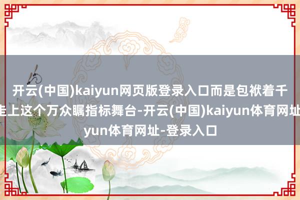 开云(中国)kaiyun网页版登录入口而是包袱着千里重代价走上这个万众瞩指标舞台-开云(中国)kaiyun体育网址-登录入口