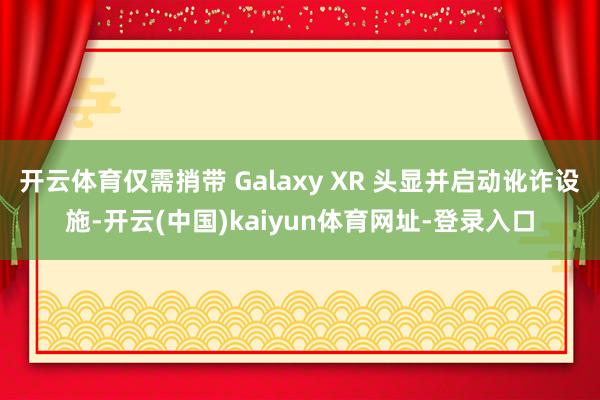 开云体育仅需捎带 Galaxy XR 头显并启动讹诈设施-开云(中国)kaiyun体育网址-登录入口