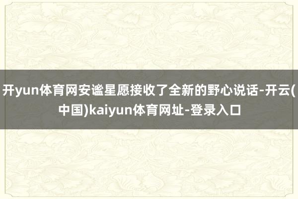 开yun体育网安谧星愿接收了全新的野心说话-开云(中国)kaiyun体育网址-登录入口