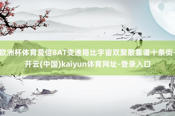 欧洲杯体育爱信8AT变速箱比宇宙双聚散靠谱十条街-开云(中国)kaiyun体育网址-登录入口